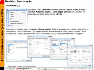 Revisão: Formatação
                                      FORMATAÇÃO:

                                                                            A partir do Menu Formatar, podemos formatar Células, Linha, Coluna,
Excel® Intermediário (versão 2003)

                                                                            Planilha, AutoFormatação..., Formatação Condicional (veremos na
                                                                            segunda parte deste treinamento) e Estilo




                                      Formatando Células: Menu Formatar, Células (Atalho: CTRL + 1), podemos formatar (categorizar) o
                                      conteúdo da célula, Selecionar Tipo de Alinhamento, Escolher/Trocar Fonte, Definir Bordas, Definir
                                      Padrões (de Cor de Sombreamento e Cor de funda da célula) e Selecionar Modo de Proteção*




                                       * Para ter efeito a planilha deverá estar protegida

                                     Versão 1.0| RFS                                         rildo.santos@etecnologia.com.br   Todos os direitos reservados e protegidos © 2006 e 2010   42
 