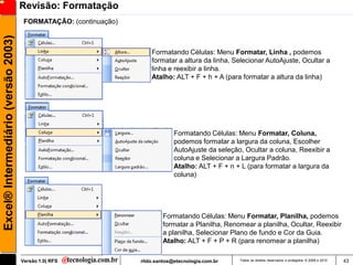 Revisão: Formatação
                                      FORMATAÇÃO: (continuação)
Excel® Intermediário (versão 2003)


                                                                      Formatando Células: Menu Formatar, Linha , podemos
                                                                      formatar a altura da linha, Selecionar AutoAjuste, Ocultar a
                                                                      linha e reexibir a linha.
                                                                      Atalho: ALT + F + h + A (para formatar a altura da linha)




                                                                               Formatando Células: Menu Formatar, Coluna,
                                                                               podemos formatar a largura da coluna, Escolher
                                                                               AutoAjuste da seleção, Ocultar a coluna, Reexibir a
                                                                               coluna e Selecionar a Largura Padrão.
                                                                               Atalho: ALT + F + n + L (para formatar a largura da
                                                                               coluna)




                                                                          Formatando Células: Menu Formatar, Planilha, podemos
                                                                          formatar a Planilha, Renomear a planilha, Ocultar, Reexibir
                                                                          a planilha, Selecionar Plano de fundo e Cor da Guia.
                                                                          Atalho: ALT + F + P + R (para renomear a planilha)

                                     Versão 1.0| RFS              rildo.santos@etecnologia.com.br   Todos os direitos reservados e protegidos © 2006 e 2010   43
 