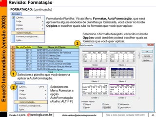 Revisão: Formatação
                                      FORMATAÇÃO: (continuação)
Excel® Intermediário (versão 2003)

                                                                Formatando Planilha: Vá ao Menu Formatar, AutoFormatação, que será
                                                                apresenta alguns modelos de planilhas já formatada, você clicar no botão
                                                                Opções e escolher quais são os formatos que você quer aplicar.

                                                                                             Selecione o formato desejado, clicando no botão
                                                                                             Opções você também poderá escolher quais os
                                                                                             formatos que você quer aplicar.
                                                                                       3




                                       1    Selecione a planilha que você desenha
                                            aplicar a AutoFormatação.


                                       2                           Selecione no
                                                                   Menu Formatar a
                                                                   opção
                                                                   AutoFormatação
                                                                   (Atalho: ALT F F)



                                     Versão 1.0| RFS                       rildo.santos@etecnologia.com.br   Todos os direitos reservados e protegidos © 2006 e 2010   45
 