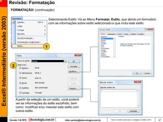 Revisão: Formatação
                                      FORMATAÇÃO: (continuação)
Excel® Intermediário (versão 2003)

                                                                    Selecionando Estilo: Vá ao Menu Formatar, Estilo, que abrirá um formulário
                                                                    com as informações sobre estilo selecionado e que inclui este estilo.




                                                                1



                                       2




                                           A partir da seleção de um estilo, você poderá
                                           ver as informações do estilo escolhido, bem
                                           como modificar e/ou mesclar este estilo com
                                           outros estilo.

                                     Versão 1.0| RFS                           rildo.santos@etecnologia.com.br   Todos os direitos reservados e protegidos © 2006 e 2010   47
 