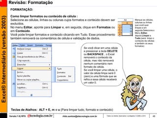 Revisão: Formatação
                                      FORMATAÇÃO:

                                      Como limpar formatos ou conteúdo de célula :
Excel® Intermediário (versão 2003)

                                      Selecione as células, linhas ou colunas cujos formatos e conteúdo devem ser                                       Marque as células,
                                                                                                                                                        colunas ou linhas
                                      excluídos.                                                                                                        que você quer
                                      No menu Editar, aponte para Limpar e, em seguida, clique em Formatos ou                                           limpas e em
                                      em Conteúdo.                                                                                                      seguida Selecione o
                                                                                                                                                        Menu Editar,
                                      Você pode limpar formatos e conteúdo clicando em Tudo. Esse procedimento                                          depois Limpar e
                                      também removerá os comentários de célula e validação de dados.                                                    Tudo (será limpo o
                                                                                                                                                        conteúdo da células
                                                                                                                                                        e também os seus
                                                                                                                                                        formatos)
                                                                                              Se você clicar em uma célula
                                                                                              e pressionar a tecla DELETE
                                                                                              ou BACKSPACE , o Excel
                                                                                              removerá o conteúdo da
                                                                                              célula, mas não removerá
                                                                                              nenhum comentário nem
                                                                                              formato de célula.
                                                                                              Se você limpar uma célula, o
                                                                                              valor da célula limpa será 0
                                                                                              (zero) e uma fórmula que se
                                                                                              refira a essa célula receberá
                                                                                              um valor 0.




                                      Teclas de Atalhos: ALT + E, m e u (Para limpar tudo, formato e conteúdo)

                                     Versão 1.0| RFS                       rildo.santos@etecnologia.com.br       Todos os direitos reservados e protegidos © 2006 e 2010   48
 