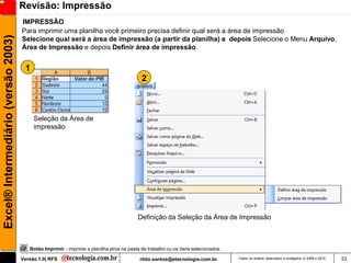 Revisão: Impressão
                                     IMPRESSÃO
                                     Para imprimir uma planilha você primeiro precisa definir qual será a área de impressão
Excel® Intermediário (versão 2003)

                                     Selecione qual será a área de impressão (a partir da planilha) e depois Selecione o Menu Arquivo,
                                     Área de Impressão e depois Definir área de impressão.


                                      1
                                                                                           2



                                          Seleção da Área de
                                          impressão




                                                                                         Definição da Seleção da Área de Impressão



                                        Botão Imprimir - imprime a planilha ativa na pasta de trabalho ou os itens selecionados.

                                     Versão 1.0| RFS                                      rildo.santos@etecnologia.com.br          Todos os direitos reservados e protegidos © 2006 e 2010   53
 