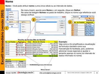 Nome
                                     Nome – Você pode atribuir nome a uma única célula ou ao intervalo de dados.

                                                              No menu Inserir, aponte para Nome e, em seguida, clique em Definir.
Excel® Intermediário (versão 2003)

                                                              Na caixa de listagem Nomes na pasta de trabalho, clique no nome cuja referência você
                                                              deseja verificar.

                                                                                   2
                                                                                                                                        2

                                     1



                                                        Planilha de Vendas Mês de Abril/09
                                     No. do Pedido       Regional       Data       Nome do Cliente                Valor   Exemplo:
                                     10110             São Paulo      02/01/2010   José da Neves            R$ 2.390,90   Veja como a foi simplificada a visualização
                                     10113             São Paulo      03/02/2010   Zeferino Dias             R$ 550,00
                                     10115             Minas Gerais 03/02/2010     João Victor               R$ 546,90    da formula e também como sua
                                     10116             Rio de Janeiro 04/02/2010   Rosalvo Santos           R$ 5.667,00   manutenção foi facilitada, pois, podemos
                                     10120             Minas Gerais 04/02/2010     José Lourenço Menezes R$ 45.678,00     adicionar novas regionais e ajustar o
                                     10121             São Paulo      05/02/2010   Maria da Graças Alencar R$ 1.000,00
                                     10122             Rio de Janeiro 05/02/2010   Ronaldo Aguiar            R$ 891,00
                                                                                                                          tamanho apenas no nome (no intervalo de
                                                                                   Total                   R$ 56.723,80   dados informado no nome)

                                     Resumo
                                     Regional             Totais
                                     São Paulo           R$ 3.940,90
                                     Minas Gerais       R$ 46.224,90      =SOMASE(Regionais;A16;Valores)
                                     Rio de Janeiro      R$ 6.558,00

                                                                                             “Minas Gerais”

                                     Versão 1.0| RFS                                        rildo.santos@etecnologia.com.br         Todos os direitos reservados e protegidos © 2006 e 2010   63
 