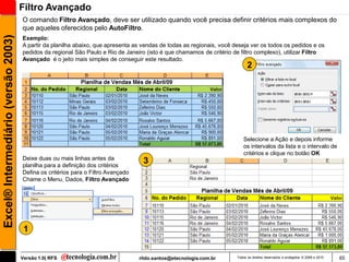 Filtro Avançado
                                     O comando Filtro Avançado, deve ser utilizado quando você precisa definir critérios mais complexos do
                                     que aqueles oferecidos pelo AutoFiltro.
Excel® Intermediário (versão 2003)

                                     Exemplo:
                                     A partir da planilha abaixo, que apresenta as vendas de todas as regionais, você deseja ver os todos os pedidos e os
                                     pedidos da regional São Paulo e Rio de Janeiro (isto é que chamamos de critério de filtro complexo), utilizar Filtro
                                     Avançado é o jeito mais simples de conseguir este resultado.
                                                                                                                             2




                                                                                                                          Selecione a Ação e depois informe
                                                                                                                          os intervalos da lista e o intervalo de
                                                                                                                          critérios e clique no botão OK
                                     Deixe duas ou mais linhas antes da
                                     planilha para a definição dos critérios
                                                                                   3
                                     Defina os critérios para o Filtro Avançado
                                     Chame o Menu, Dados, Filtro Avançado




                                      1


                                     Versão 1.0| RFS                              rildo.santos@etecnologia.com.br      Todos os direitos reservados e protegidos © 2006 e 2010   65
 