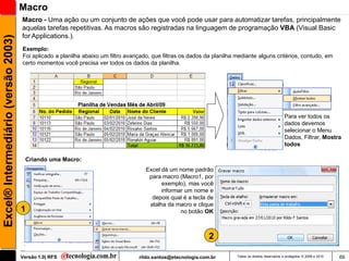 Macro
                                     Macro - Uma ação ou um conjunto de ações que você pode usar para automatizar tarefas, principalmente
                                     aquelas tarefas repetitivas. As macros são registradas na linguagem de programação VBA (Visual Basic
                                     for Applications.).
Excel® Intermediário (versão 2003)


                                     Exemplo:
                                     Foi aplicado a planilha abaixo um filtro avançado, que filtras os dados da planilha mediante alguns critérios, contudo, em
                                     certo momentos você precisa ver todos os dados da planilha.




                                                                                                                                                       Para ver todos os
                                                                                                                                                       dados devemos
                                                                                                                                                       selecionar o Menu
                                                                                                                                                       Dados, Filtrar, Mostra
                                                                                                                                                       todos

                                      Criando uma Macro:
                                                                                     Excel dá um nome padrão
                                                                                      para macro (Macro1, por
                                                                                           exemplo), mas você
                                                                                           informar um nome e
                                                                                       depois qual é a tecla de
                                                                                      atalha da macro e clique
                                     1                                                            no botão OK



                                                                                                              2

                                     Versão 1.0| RFS                              rildo.santos@etecnologia.com.br        Todos os direitos reservados e protegidos © 2006 e 2010   66
 
