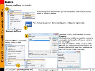 Macro
                                     Criando uma Macro: (continuação)

                                      3
Excel® Intermediário (versão 2003)

                                                                             Grave a seqüência de comandos que são necessários para você visualizar a
                                                                             todos os dados da planilha.




                                                                        Para finalizar a gravação da macro clique no botão parar a gravação


                                                              4
                                     Execução da Macro:

                                                                                                                Selecione a macro e depois clique no botão
                                                               2                                                Executar.
                                                                                                                Opcionalmente você também poderá executar a
                                     Selecionar Menu Ferramentas,                                               macro pelo atalho que foi definido no momento
                                     Macro. Atalho ALT+F8                                                       da usa criação.
                                                                                                                Se você não lembrar o atalho, clique no botão
                                                                                                                Opções que será apresentado os detalhes da
                                                                                                                macro (selecionada). Você ainda poderá editar
                                                                                                                depurar, cancelar ou excluir a macro.




                                                       1
                                     Versão 1.0| RFS                          rildo.santos@etecnologia.com.br         Todos os direitos reservados e protegidos © 2006 e 2010   67
 
