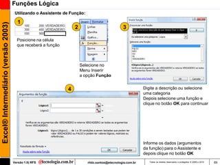 Funções Lógica
                                      Utilizando o Assistente de Função:

                                       1
Excel® Intermediário (versão 2003)

                                                                   2                             3

                                       Posicione na célula
                                       que receberá a função



                                                                       Selecione no
                                                                       Menu Inserir
                                                                       a opção Função


                                                               4                                             Digite a descrição ou selecione
                                                                                                             uma categoria
                                                                                                             Depois selecione uma função e
                                                                                                             clique no botão OK para continuar




                                                                                                             Informe os dados (argumentos
                                                                                                             da função) para o Assistente e
                                                                                                             depois clique no botão OK

                                     Versão 1.0| RFS                       rildo.santos@etecnologia.com.br      Todos os direitos reservados e protegidos © 2006 e 2010   69
 