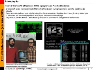 Introdução:
                                     Sobre O Microsoft® Office Excel 2003 é o programa de Planilha Eletrônica:
                                     O Microsoft Excel (nome completo Microsoft Office Excel) é um programa de planilha eletrônica de
Excel® Intermediário (versão 2003)

                                     cálculo.
                                     Seus recursos incluem uma interface intuitiva, ferramentas de cálculo e de construção de gráficos que
                                     o tornaram um dos mais populares aplicativos de computador até hoje.
                                     Veja abaixo o VisiCalc® e Lotus 123® que foram os precursores das planilhas eletrônicas:




                                                                                                   O Lotus 1-2-3 foi uma das primeiras planilhas eletrônicas disponíveis
                                     O Visicalc foi idealizado por Dan Bricklin e
                                                                                                   no mercado. O Lotus foi a primeira aplicação importante para PC.
                                     implementado por Bob Frankston.

                                     Versão 1.0| RFS                                rildo.santos@etecnologia.com.br         Todos os direitos reservados e protegidos © 2006 e 2010   7
 