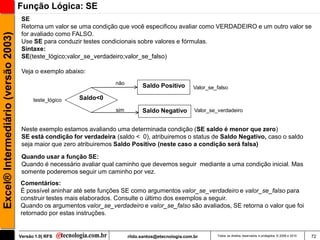 Função Lógica: SE
                                      SE
                                      Retorna um valor se uma condição que você especificou avaliar como VERDADEIRO e um outro valor se
                                      for avaliado como FALSO.
Excel® Intermediário (versão 2003)


                                      Use SE para conduzir testes condicionais sobre valores e fórmulas.
                                      Sintaxe:
                                      SE(teste_lógico;valor_se_verdadeiro;valor_se_falso)

                                      Veja o exemplo abaixo:
                                                                      não
                                                                                  Saldo Positivo        Valor_se_falso

                                           teste_lógico   Saldo<0
                                                                      sim         Saldo Negativo         Valor_se_verdadeiro


                                      Neste exemplo estamos avaliando uma determinada condição (SE saldo é menor que zero)
                                      SE está condição for verdadeira (saldo < 0), atribuiremos o status de Saldo Negativo, caso o saldo
                                      seja maior que zero atribuiremos Saldo Positivo (neste caso a condição será falsa)

                                      Quando usar a função SE:
                                      Quando é necessário avaliar qual caminho que devemos seguir mediante a uma condição inicial. Mas
                                      somente poderemos seguir um caminho por vez.
                                     Comentários:
                                     É possível aninhar até sete funções SE como argumentos valor_se_verdadeiro e valor_se_falso para
                                     construir testes mais elaborados. Consulte o último dos exemplos a seguir.
                                     Quando os argumentos valor_se_verdadeiro e valor_se_falso são avaliados, SE retorna o valor que foi
                                     retornado por estas instruções.


                                     Versão 1.0| RFS                        rildo.santos@etecnologia.com.br       Todos os direitos reservados e protegidos © 2006 e 2010   72
 