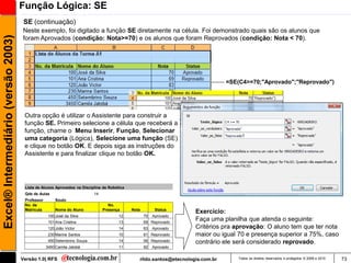 Função Lógica: SE
                                      SE (continuação)
                                     Neste exemplo, foi digitado a função SE diretamente na célula. Foi demonstrado quais são os alunos que
Excel® Intermediário (versão 2003)

                                     foram Aprovados (condição: Nota>=70) e os alunos que foram Reprovados (condição: Nota < 70).




                                                                                                                                 =SE(C4>=70;"Aprovado";"Reprovado")




                                      Outra opção é utilizar o Assistente para construir a
                                      função SE. Primeiro selecione a célula que receberá a
                                      função, chame o Menu Inserir, Função, Selecionar
                                      uma categoria (Lógica), Selecione uma função (SE)
                                      e clique no botão OK. E depois siga as instruções do
                                      Assistente e para finalizar clique no botão OK.




                                      Lista de Alunos Aprovados na Disciplina de Robótica
                                      Qde de Aulas                        14
                                      Professor        Souto
                                      No. da                                      No.
                                      Matricula        Nome do Aluno           Presença     Nota         Status
                                                                                                                     Exercício:
                                                   100 José da Silva                  12           70   Aprovado
                                                   101 Ana Cristina                   13           69 Reprovado
                                                                                                                     Faça uma planilha que atenda o seguinte:
                                                   120 João Victor                    14           83   Aprovado     Critérios pra aprovação: O aluno tem que ter nota
                                                   230 Marina Santos                  10           81 Reprovado      maior ou igual 70 e presença superior a 75%, caso
                                                   450 Setembrino Souza               14           56 Reprovado      contrário ele será considerado reprovado.
                                                  3450 Camila Jatobá                  11           92   Aprovado


                                     Versão 1.0| RFS                                           rildo.santos@etecnologia.com.br       Todos os direitos reservados e protegidos © 2006 e 2010   73
 