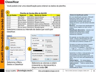 Classificar
                                      Você poderá criar uma classificação para ordenar os dados da planilha.
Excel® Intermediário (versão 2003)


                                       1                  Planilha de Vendas Mês de Abril/09
                                      No. do Pedido      Regional          Data      Nome do Cliente                  Valor             Ordens de classificação padrão
                                      10110            São Paulo        02/01/2010   José da Neves              R$ 2.390,90             Em uma classificação crescente, o Microsoft
                                      10113            São Paulo        03/02/2010   Zeferino Dias               R$ 550,00              Excel usa a ordem a seguir. (Em uma
                                                                                                                                        classificação decrescente, esta ordem de
                                      10115            Minas Gerais     03/02/2010   João Victor                 R$ 546,90
                                                                                                                                        classificação é invertida, exceto para as
                                      10116            Rio de Janeiro   04/02/2010   Rosalvo Santos             R$ 5.667,00             células em branco, que são sempre colocadas
                                      10120            Minas Gerais     04/02/2010   José Lourenço Menezes     R$ 45.678,00             por último.)
                                      10121            São Paulo        05/02/2010   Maria da Graças Alencar    R$ 1.000,00             Números - Os números são classificados do
                                      10122            Rio de Janeiro   05/02/2010   Ronaldo Aguiar              R$ 891,00              menor número negativo ao maior número
                                                                                                                                        positivo.
                                      Selecione a coluna ou intervalo de dados que você quer                                            Classificação alfanumérica - Quando você
                                      classificar.                                                                                      classifica texto alfanumérico, o Excel
                                                                                                                                        classifica da esquerda para a direita,
                                                                                                                                        caractere por caractere.

                                                                                                                                        Por exemplo, se uma célula contiver o texto
                                                                                                                                        "A100", o Excel a colocará depois de uma
                                                                                                                                        célula que contenha a entrada "A1" e antes de
                                                                                                                                        uma célula que contenha a entrada "A11".

                                                                                                                                        Os textos e os textos que incluem números
                                                                                                                                        são classificados na seguinte ordem:
                                                                                                                                        0 1 2 3 4 5 6 7 8 9 (espaço) ! " # $ % & ( ) * , .
                                      2                                   3                                                             /:;?@[]^_`{|}~+<=>ABCDEFG
                                                                                                                                        HIJKLMNOPQRSTUVWXYZ

                                                                                                                                        Apóstrofos (') e hifens (-) são ignorados, com
                                                                                                                                        uma exceção: se duas seqüências de
                                                                                                                                        caracteres de texto forem iguais exceto pelo
                                                                                                                                        hífen, o texto com hífen será classificado por
                                                                                                                                        último.
                                                                                                                                        Valores lógicos       Em valores lógicos,
                                                                                                                                        FALSO é colocado antes de VERDADEIRO.
                                      Selecione o Menu                        Selecione as colunas e ordem                              Valores de erro       Todos os valores de erro
                                      Dados e Classificar                     (crescente ou decrescente) e                              são iguais.
                                                                                                                                        Vazias      As células em branco são sempre
                                                                              clique no botão OK                                        classificadas por último.

                                     Versão 1.0| RFS                                      rildo.santos@etecnologia.com.br     Todos os direitos reservados e protegidos © 2006 e 2010   80
 