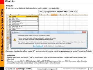 Vínculo
                                     Vinculo
                                     É link com uma fonte de dados externa (outra pasta), por exemplo.
Excel® Intermediário (versão 2003)

                                                                                   PROCV(A2;[populacao.xls]Plan1!A1:B17;2;FALSO)




                                     Os dados da planilha uf da pasta UF, tem um vinculo com a planilha populacao da pasta PopulacaoEstado

                                      Importante
                                      Quando quebramos um vinculo (―link‖) a uma origem, todas as fórmulas que usam a origem são convertidas em seu
                                      valor atual.
                                      Exemplo, o vinculo (―link‖) =SOMA([budget.xls]Anual!C10:C25) seria convertido em =145. Como essa ação não pode
                                      ser desfeita, talvez você precise salvar uma versão do arquivo antes de iniciar.


                                     Versão 1.0| RFS                           rildo.santos@etecnologia.com.br     Todos os direitos reservados e protegidos © 2006 e 2010   81
 