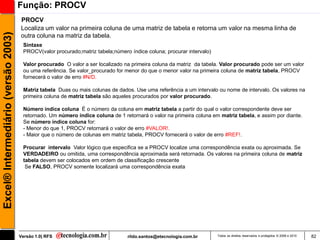Função: PROCV
                                     PROCV
                                     Localiza um valor na primeira coluna de uma matriz de tabela e retorna um valor na mesma linha de
Excel® Intermediário (versão 2003)

                                     outra coluna na matriz da tabela.
                                      Sintaxe
                                      PROCV(valor procurado;matriz tabela;número índice coluna; procurar intervalo)

                                      Valor procurado O valor a ser localizado na primeira coluna da matriz da tabela. Valor procurado pode ser um valor
                                      ou uma referência. Se valor_procurado for menor do que o menor valor na primeira coluna de matriz tabela, PROCV
                                      fornecerá o valor de erro #N/D.

                                      Matriz tabela Duas ou mais colunas de dados. Use uma referência a um intervalo ou nome de intervalo. Os valores na
                                      primeira coluna de matriz tabela são aqueles procurados por valor procurado.

                                      Número índice coluna É o número da coluna em matriz tabela a partir do qual o valor correspondente deve ser
                                      retornado. Um número índice coluna de 1 retornará o valor na primeira coluna em matriz tabela, e assim por diante.
                                      Se número índice coluna for:
                                      - Menor do que 1, PROCV retornará o valor de erro #VALOR!.
                                      - Maior que o número de colunas em matriz tabela, PROCV fornecerá o valor de erro #REF!.

                                      Procurar intervalo Valor lógico que especifica se a PROCV localize uma correspondência exata ou aproximada. Se
                                      VERDADEIRO ou omitida, uma correspondência aproximada será retornada. Os valores na primeira coluna de matriz
                                      tabela devem ser colocados em ordem de classificação crescente
                                       Se FALSO, PROCV somente localizará uma correspondência exata




                                     Versão 1.0| RFS                            rildo.santos@etecnologia.com.br       Todos os direitos reservados e protegidos © 2006 e 2010   82
 