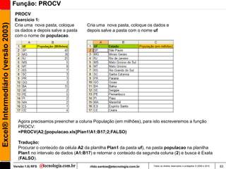 Função: PROCV
                                     PROCV
                                     Exercício 1:
Excel® Intermediário (versão 2003)

                                     Cria uma nova pasta, coloque         Cria uma nova pasta, coloque os dados e
                                     os dados e depois salve a pasta      depois salve a pasta com o nome uf
                                     com o nome de populacao.




                                        Agora precisamos preencher a coluna População (em milhões), para isto escreveremos a função
                                        PROCV:
                                        =PROCV(A2;[populacao.xls]Plan1!A1:B17;2;FALSO)

                                        Tradução:
                                        Procurar o conteúdo da célula A2 da planilha Plan1 da pasta uf), na pasta populacao na planilha
                                        Plan1 no intervalo de dados (A1:B17) e retornar o conteúdo da segunda coluna (2) e busca é Exata
                                        (FALSO).
                                     Versão 1.0| RFS                       rildo.santos@etecnologia.com.br   Todos os direitos reservados e protegidos © 2006 e 2010   83
 