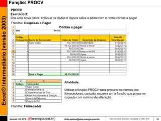 Função: PROCV
                                     PROCV
                                     Exercício 2:
Excel® Intermediário (versão 2003)

                                     Cria uma nova pasta, coloque os dados e depois salve a pasta com o nome contas a pagar
                                      Planilha: Despesas a Pagar




                                                                         Atividade:

                                                                         Utilizar a função PROCV para procurar os nomes dos
                                                                         fornecedores, contudo, escreva um a função que possa se
                                                                         copiada com mínimo de alteração.

                                      Planilha: Fornecedor



                                     Versão 1.0| RFS                     rildo.santos@etecnologia.com.br   Todos os direitos reservados e protegidos © 2006 e 2010   84
 