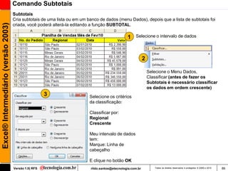 Comando Subtotais
                                     Subtotais
                                     Cria subtotais de uma lista ou em um banco de dados (menu Dados), depois que a lista de subtotais foi
Excel® Intermediário (versão 2003)

                                     criada, você poderá alterá-la editando a função SUBTOTAL.

                                                                                                 1    Selecione o intervalo de dados




                                                                                                             2

                                                                                                                 Selecione o Menu Dados,
                                                                                                                 Classificar (antes de fazer os
                                                                                                                 Subtotais é necessário classificar
                                                                                                                 os dados em ordem crescente)
                                                       3                   Selecione os critérios
                                                                           da classificação:

                                                                           Classificar por:
                                                                           Regional
                                                                           Crescente

                                                                           Meu intervalo de dados
                                                                           tem:
                                                                           Marque: Linha de
                                                                           cabeçalho

                                                                           E clique no botão OK
                                     Versão 1.0| RFS                       rildo.santos@etecnologia.com.br           Todos os direitos reservados e protegidos © 2006 e 2010   86
 