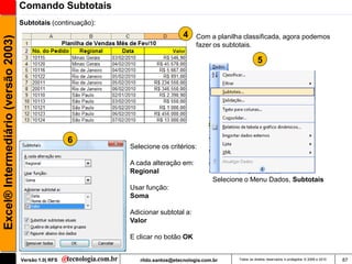 Comando Subtotais
                                     Subtotais (continuação):
                                                                                    4    Com a planilha classificada, agora podemos
Excel® Intermediário (versão 2003)

                                                                                         fazer os subtotais.

                                                                                                                 5




                                                       6
                                                                Selecione os critérios:

                                                                A cada alteração em:
                                                                Regional
                                                                                               Selecione o Menu Dados, Subtotais
                                                                Usar função:
                                                                Soma

                                                                Adicionar subtotal a:
                                                                Valor

                                                                E clicar no botão OK


                                     Versão 1.0| RFS               rildo.santos@etecnologia.com.br    Todos os direitos reservados e protegidos © 2006 e 2010   87
 