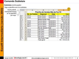 Comando Subtotais
                                     Subtotais (continuação):
                                     Veja a planilha com os subtotais:
Excel® Intermediário (versão 2003)

                                        Você poderá                                                                                                 7
                                     manipular/naveg
                                       ar na planilha
                                             por aqui




                                     Versão 1.0| RFS                     rildo.santos@etecnologia.com.br   Todos os direitos reservados e protegidos © 2006 e 2010   88
 