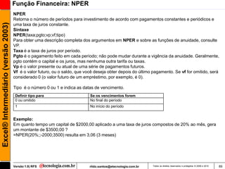 Função Financeira: NPER
                                     NPER
                                     Retorna o número de períodos para investimento de acordo com pagamentos constantes e periódicos e
Excel® Intermediário (versão 2003)

                                     uma taxa de juros constante.
                                     Sintaxe
                                     NPER(taxa;pgto;vp;vf;tipo)
                                     Para obter uma descrição completa dos argumentos em NPER e sobre as funções de anuidade, consulte
                                     VP.
                                     Taxa é a taxa de juros por período.
                                     Pgto é o pagamento feito em cada período; não pode mudar durante a vigência da anuidade. Geralmente,
                                     pgto contém o capital e os juros, mas nenhuma outra tarifa ou taxas.
                                     Vp é o valor presente ou atual de uma série de pagamentos futuros.
                                     Vf é o valor futuro, ou o saldo, que você deseja obter depois do último pagamento. Se vf for omitido, será
                                     considerado 0 (o valor futuro de um empréstimo, por exemplo, é 0).

                                     Tipo é o número 0 ou 1 e indica as datas de vencimento.
                                      Definir tipo para                     Se os vencimentos forem
                                      0 ou omitido                          No final do período
                                      1                                     No início do período


                                     Exemplo:
                                     Em quanto tempo um capital de $2000,00 aplicado a uma taxa de juros compostos de 20% ao mês, gera
                                     um montante de $3500,00 ?
                                     =NPER(20%;;-2000;3500) resulta em 3,06 (3 meses)




                                     Versão 1.0| RFS                        rildo.santos@etecnologia.com.br   Todos os direitos reservados e protegidos © 2006 e 2010   89
 