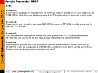 Função Financeira: NPER
                                     NPER
Excel® Intermediário (versão 2003)

                                     Exercício 1:
                                     Determine em que prazo um empréstimo de R$ 11.000,00 pode ser quitado em um único pagamento de
                                     R$ 22.125,00, sabendo-se que a taxa contratada é de 15% ao semestre em regime de juro composto.


                                     Exercício 2:
                                     Quanto tempo será necessário para juntar R$ 5.000,00, poupando R$ 250,00 por mês, a uma taxa de
                                     juros de 3,3 % ao mês?


                                     Exercício 3:
                                     Uma pessoa recebe a proposta de investir, hoje, uma quantia de R$ 120.000,00 para receber R$
                                     161.270,00 a uma taxa de 3% ao mês. Qual o prazo necessário para esse rendimento?

                                     Exercício 4:
                                     Suponha agora que você não saiba o número de parcelas, mas saiba que o valor do carro é de R$
                                     30.000,00 e o valor de cada parcela é de R$ 863,04 a uma taxa de juros de 2% ao mês, sem entrada.
                                     Quantos meses serão necessários para quitar este valor?




                                     Versão 1.0| RFS                      rildo.santos@etecnologia.com.br   Todos os direitos reservados e protegidos © 2006 e 2010   90
 