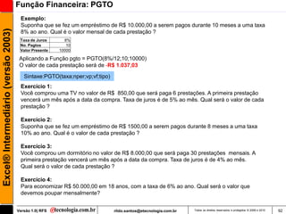 Função Financeira: PGTO
                                      Exemplo:
                                      Suponha que se fez um empréstimo de R$ 10.000,00 a serem pagos durante 10 meses a uma taxa
Excel® Intermediário (versão 2003)

                                      8% ao ano. Qual é o valor mensal de cada prestação ?
                                      Taxa de Juros      8%
                                      No. Pagtos          10
                                      Valor Presente   10000

                                      Aplicando a Função pgto = PGTO(8%/12;10;10000)
                                      O valor de cada prestação será de -R$ 1.037,03

                                        Sintaxe:PGTO(taxa;nper;vp;vf;tipo)
                                      Exercício 1:
                                      Você comprou uma TV no valor de R$ 850,00 que será paga 6 prestações. A primeira prestação
                                      vencerá um mês após a data da compra. Taxa de juros é de 5% ao mês. Qual será o valor de cada
                                      prestação ?

                                      Exercício 2:
                                      Suponha que se fez um empréstimo de R$ 1500,00 a serem pagos durante 8 meses a uma taxa
                                      10% ao ano. Qual é o valor de cada prestação ?

                                      Exercício 3:
                                      Você comprou um dormitório no valor de R$ 8.000,00 que será paga 30 prestações mensais. A
                                      primeira prestação vencerá um mês após a data da compra. Taxa de juros é de 4% ao mês.
                                      Qual será o valor de cada prestação ?

                                      Exercício 4:
                                      Para economizar R$ 50.000,00 em 18 anos, com a taxa de 6% ao ano. Qual será o valor que
                                      devemos poupar mensalmente?


                                     Versão 1.0| RFS                         rildo.santos@etecnologia.com.br   Todos os direitos reservados e protegidos © 2006 e 2010   92
 