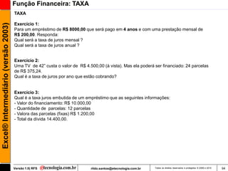 Função Financeira: TAXA
                                     TAXA

                                     Exercício 1:
Excel® Intermediário (versão 2003)


                                     Para um empréstimo de R$ 8000,00 que será pago em 4 anos e com uma prestação mensal de
                                     R$ 200,00. Responda:
                                     Qual será a taxa de juros mensal ?
                                     Qual será a taxa de juros anual ?


                                     Exercício 2:
                                     Uma TV de 42‖ custa o valor de R$ 4.500,00 (à vista). Mas ela poderá ser financiado: 24 parcelas
                                     de R$ 375,24.
                                     Qual é a taxa de juros por ano que estão cobrando?


                                     Exercício 3:
                                     Qual é a taxa juros embutida de um empréstimo que as seguintes informações:
                                     - Valor do financiamento: R$ 10.000,00
                                     - Quantidade de parcelas: 12 parcelas
                                     - Valora das parcelas (fixas) R$ 1.200,00
                                     - Total da dívida 14.400,00.




                                     Versão 1.0| RFS                      rildo.santos@etecnologia.com.br   Todos os direitos reservados e protegidos © 2006 e 2010   94
 