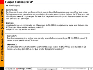 Função Financeira: VP
                                     VP (continuação)

                                     Comentários:
Excel® Intermediário (versão 2003)


                                     Certifique-se de que esteja sendo consistente quanto às unidades usadas para especificar taxa e nper.
                                     Se fizer pagamentos mensais de um empréstimo de quatro anos com taxa de juros de 12% ao ano, use
                                     12%/12 para taxa e 4*12 para nper. Se você fizer pagamentos anuais para o mesmo empréstimo, use
                                     12% para taxa e 4 para nper.

                                     Exemplo:
                                     Uma loja oferece um refrigerador em 10 parcelas de R$ 120,00. A loja informa que a taxa de juros é de
                                     4,5% ao mês. Qual o valor à vista do produto?
                                     =VP(4,5%;10;-120) resulta em 949,53.


                                      Exercício 1:
                                      Quanto uma pessoa deve aplicar hoje, para ter acumulado um montante de R$ 100.000,00, daqui 12
                                      meses, a uma taxa de juros 2% ao mês?

                                      Exercício 2:
                                      Uma empresa tomou um empréstimo prometendo pagar o valor de $10.000,00 após o prazo de 25
                                      meses a uma taxa de 8,53% a. m. Qual o valor do capital emprestado?




                                     Versão 1.0| RFS                       rildo.santos@etecnologia.com.br   Todos os direitos reservados e protegidos © 2006 e 2010   98
 