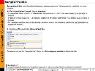 Congelar Painéis
                                      Congelar painéis permite selecionar dados que permanecem visíveis quando você rola em uma
                                      planilha.
Excel® Intermediário (versão 2003)

                                      1 - Para congelar um painel, faça o seguinte:
                                      - O painel horizontal superior - Selecione a linha abaixo do local onde você deseja que apareça a
                                        divisão.
                                      - O painel vertical esquerdo - Selecione a coluna à direita do local onde você deseja que apareça a
                                        divisão.
                                      - Os painéis superior e esquerdo - Clique na célula abaixo e à direita do local onde você deseja que
                                        apareça a divisão.

                                      2 - Selecione Menu Janela, Congelar painéis.




                                      Para remover painéis "congelados―, clique em Descongelar painéis no Menu Janela.




                                     O que é painel ?
                                     É uma parte da janela do documento ligada e separada de outras partes por barras verticais ou horizontais.)
                                     Versão 1.0| RFS                             rildo.santos@etecnologia.com.br       Todos os direitos reservados e protegidos © 2006 e 2010   99
 