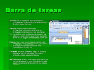 Barra de tareas Archivo : en el podemos abrir el archivo o guardarlo en una carpeta para almacenar la informacion de esta Edicion :en el podemos editar el archivo,cambiar cosas,añadir otros archivos como imágenes etc o quitarlas Ver: Al darle a esta funcion podemos ver  las opciones sobre como queremos que este diseñada la pagina encabezado,zoom..etc Insertar : con esta funcion podemos insertar imágenes como graficas desde un archivo a la hoja de calculo,columnas,filas ,celdas,hipervinvulo etc Formato : en ellas podemos elegir el estilo,la forma de las celdas filas y columnas , añadirles otras cractacteristicas. Herramientas : Como su nombre indica son las herramientas de la hoja de calculo en ella podemos cambiar la funcion de las cosas.  INDICE 