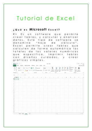 T u t o r i a l d e E x c e l
¿ Q u é e s Microsoft E x c e l ?
R = E s u n s o f t w a r e q u e p e r m i t e
c r e a r t a b l a s , y c a l c u l a r y a n a l i z a r
d a t o s . E s t e t i p o d e s o f t w a r e s e
d e n o m i n a “ h o j a d e c á l c u l o ” .
E x c e l p e r m i t e c r e a r t a b l a s q u e
c a l c u l e n d e f o r m a a u t o m á t i c a l o s
t o t a l e s d e l o s v a l o r e s n u m é r i c o s
q u e e s p e c i f i c a , i m p r i m i r t a b l a s
c o n d i s e ñ o s c u i d a d o s , y c r e a r
g r á f i c o s s i m p l e s .
 