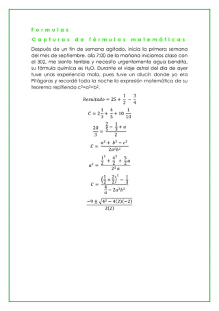 F o r m u l a s
C a p t u r a s d e f ó r m u l a s m a t e m á t i c a s
Después de un fin de semana agitado, inicia la primera semana
del mes de septiembre, ala 7:00 de la mañana iniciamos clase con
el 302, me siento terrible y necesito urgentemente agua bendita,
su fórmula química es H2O. Durante el viaje astral del día de ayer
tuve unas experiencia mala, pues tuve un alucín donde yo era
Pitágoras y recordé toda la noche la expresión matemática de su
teorema repitiendo c2=a2+b2.
( )
√ ( )( )
( )
 