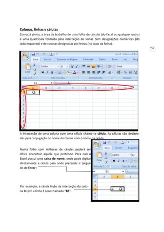 11
Colunas, linhas e células
Como já vimos, a área de trabalho de uma folha de cálculo (do Excel ou qualquer outra)
é uma quadrícula formada pela interceção de linhas com designações numéricas (do
lado esquerdo) e de colunas designadas por letras (no topo da folha).
A interceção de uma coluna com uma célula chama-se célula. As células são designa-
das pela conjugação do nome da coluna com o nome da célula.
Numa folha com milhares de células poderá ser
difícil encontrar aquela que pretende. Para isso o
Excel possui uma caixa de nome, onde pode digitar
diretamente a célula para onde pretende ir (segui-
do de Enter)
Por exemplo, a célula fruto da interceção da colu-
na B com a linha 3 será chamada “B3”.
 