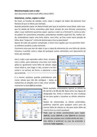 12
Movimentação com o rato
(Ver documento do Microsoft Office Word 2007).
Selecionar, cortar, copiar e colar
No Excel, as funções de seleção, corte, cópia e colagem de dados são bastante mais
flexíveis do que no Word, por exemplo.
Quando pretende copiar um determinado valor que se encontra numa célula, valor esse
que foi obtido de forma automática pelo Excel, através de uma fórmula, precisamos
saber o que realmente queremos copiar: apenas o valor ou a fórmula? E, como as célu-
las podem ter comentários anexados, pretendemos também copiá-los? Ou, melhor ain-
da, pretendemos copiar uma linha inteira, essa linha, ao ficar numa outra posição da
folha, deve “empurrar” a linha de destino para cima ou para baixo?
Apesar de tudo isto parecer complicado, o Excel inclui opções que nos permitem fazer
as melhores escolhas a cada momento.
A primeira coisa que tem de saber é que a cópia de elementos de uma folha de cálculo
funciona, à partida, como a cópia de quaisquer outros elementos num documento de
texto, por exemplo.
Isto é, tudo o que aprendeu sobre clicar, arrastar o
rato e soltar, para selecionar uma área num texto,
aplica-se igualmente numa folha de cálculo: clique
numa célula e, sem largar o rato, arraste-o na hori-
zontal e na vertical, de forma a selecionar a área
que pretende.
E o mesmo acontece quando pretendemos sele-
cionar células que não são contíguas – basta, ao
realizarmos as seleções com o rato, clicar simulta-
neamente na tecla Ctrl do teclado.
Neste exemplo, selecionámos apenas as células de
B5 até D5 e de B8 até D8. Note como nas réguas de
designação das linhas e colunas há uma mudança
de cor para ajudar a visualizar as células seleciona-
das.
Depois de selecionadas as células pretendidas,
podemos copiá-las para qualquer outra zona da
mesma folha de cálculo ou até para outra folha do
mesmo livro ou noutro qualquer.
Pode usar as teclas convencionais para copiar
(Ctrl+C), cortar (Ctrl+X) e colar (Ctrl+V) ou recorrer
ao menu de contexto com o botão direito do rato.
Este último é preferível no caso de pretender o
comando Colar especial…
 