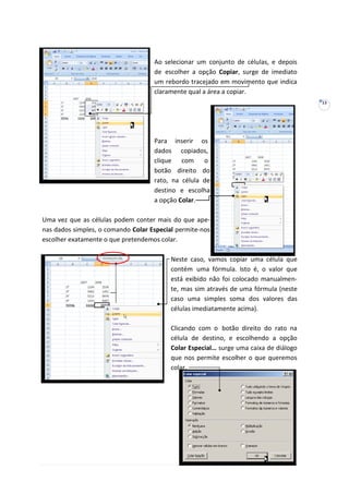 13
Ao selecionar um conjunto de células, e depois
de escolher a opção Copiar, surge de imediato
um rebordo tracejado em movimento que indica
claramente qual a área a copiar.
Para inserir os
dados copiados,
clique com o
botão direito do
rato, na célula de
destino e escolha
a opção Colar.
Uma vez que as células podem conter mais do que ape-
nas dados simples, o comando Colar Especial permite-nos
escolher exatamente o que pretendemos colar.
Neste caso, vamos copiar uma célula que
contém uma fórmula. Isto é, o valor que
está exibido não foi colocado manualmen-
te, mas sim através de uma fórmula (neste
caso uma simples soma dos valores das
células imediatamente acima).
Clicando com o botão direito do rato na
célula de destino, e escolhendo a opção
Colar Especial… surge uma caixa de diálogo
que nos permite escolher o que queremos
colar.
 