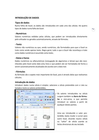 16
INTRODUÇÃO DE DADOS
Tipos de dados
Numa folha de Excel, os dados são introduzidos em cada uma das células. Há quatro
tipos de dados numa folha de Excel:
-Numéricos
Valores numéricos exibidos pelas células, que podem ser introduzidos diretamente
pelo utilizador ou gerados automaticamente, através de fórmulas.
-Texto
Valores não numéricos ou que, sendo numéricos, são formatados para que o Excel os
trate como sendo apenas texto. Regra geral, tudo o que o Excel não reconheça e trate
como dados numéricos é assumido como texto.
-Datas e horas
Dados numéricos ou alfanuméricos (conjugação de algarismos e letras) que são reco-
nhecidos pelo Excel como data e/ou hora e que podem ate ser formatados de forma a
serem automaticamente atualizados de acordo com a data real.
-Fórmulas
As fórmulas são o aspeto mais importante do Excel, pois é através delas que realizamos
cálculos.
Introdução de dados
Introduzir dados numa célula é simples: selecione a célula pretendida com o rato ou
teclado e tecle os valores pretendidos.
Os valores introduzidos na célula
surgem também na Barra de fórmu-
las e vice-versa, o que permite
introduzir os valores a partir de
qualquer destes pontos.
Uma vez introduzido o valor pre-
tendido, basta mudar o cursor para
outro local, clicando noutra célula
ou “saltar” de célula usando as
teclas direcionais do seu teclado.
 
