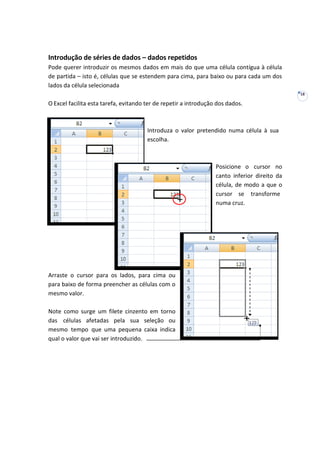 18
Introdução de séries de dados – dados repetidos
Pode querer introduzir os mesmos dados em mais do que uma célula contígua à célula
de partida – isto é, células que se estendem para cima, para baixo ou para cada um dos
lados da célula selecionada
O Excel facilita esta tarefa, evitando ter de repetir a introdução dos dados.
Introduza o valor pretendido numa célula à sua
escolha.
Posicione o cursor no
canto inferior direito da
célula, de modo a que o
cursor se transforme
numa cruz.
Arraste o cursor para os lados, para cima ou
para baixo de forma preencher as células com o
mesmo valor.
Note como surge um filete cinzento em torno
das células afetadas pela sua seleção ou
mesmo tempo que uma pequena caixa indica
qual o valor que vai ser introduzido.
 