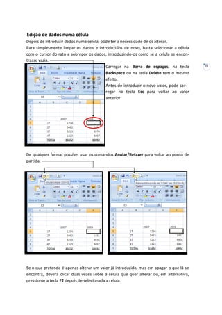 21
Edição de dados numa célula
Depois de introduzir dados numa célula, pode ter a necessidade de os alterar.
Para simplesmente limpar os dados e introduzi-los de novo, basta selecionar a célula
com o cursor do rato e sobrepor os dados, introduzindo-os como se a célula se encon-
trasse vazia.
Carregar na Barra de espaços, na tecla
Backspace ou na tecla Delete tem o mesmo
efeito.
Antes de introduzir o novo valor, pode car-
regar na tecla Esc para voltar ao valor
anterior.
De qualquer forma, possível usar os comandos Anular/Refazer para voltar ao ponto de
partida.
Se o que pretende é apenas alterar um valor já introduzido, mas em apagar o que lá se
encontra, deverá clicar duas vezes sobre a célula que quer alterar ou, em alternativa,
pressionar a tecla F2 depois de selecionada a célula.
 