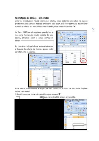 22
Formatação de células – Dimensões
Uma vez introduzidos novos valores nas células, estes poderão não caber no espaço
predefinido. Nas versões do Excel anteriores à de 2007, e quando se tratava de um valor
numérico, o facto era indicado através da exibição de sinais de cardinal “#”.
No Excel 2007 isto só acontece quando força-
mos uma formatação muito estreita de uma
coluna, afetando assim a célula correspon-
dente.
Ao contrário, o Excel altera automaticamente
a largura da coluna, de forma a poder exibir
corretamente os valores.
Pode alterar manualmente a largura de uma coluna ou a altura de uma linha simples-
mente com o rato.
(1)Posicione o rato entre colunas até surgir o símbolo ;
(2)Clique e arraste até à largura pretendida;
(3) Largue o botão do rato
 