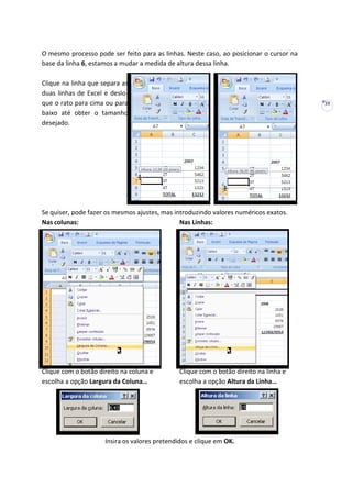 23
O mesmo processo pode ser feito para as linhas. Neste caso, ao posicionar o cursor na
base da linha 6, estamos a mudar a medida de altura dessa linha.
Clique na linha que separa as
duas linhas de Excel e deslo-
que o rato para cima ou para
baixo até obter o tamanho
desejado.
Se quiser, pode fazer os mesmos ajustes, mas introduzindo valores numéricos exatos.
Nas colunas: Nas Linhas:
Clique com o botão direito na coluna e Clique com o botão direito na linha e
escolha a opção Largura da Coluna… escolha a opção Altura da Linha…
Insira os valores pretendidos e clique em OK.
 
