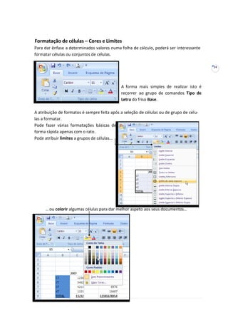 24
Formatação de células – Cores e Limites
Para dar ênfase a determinados valores numa folha de cálculo, poderá ser interessante
formatar células ou conjuntos de células.
A forma mais simples de realizar isto é
recorrer ao grupo de comandos Tipo de
Letra do friso Base.
A atribuição de formatos é sempre feita após a seleção de células ou de grupo de célu-
las a formatar.
Pode fazer várias formatações básicas de
forma rápida apenas com o rato.
Pode atribuir limites a grupos de células...
… ou colorir algumas células para dar melhor aspeto aos seus documentos…
 