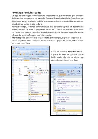 25
Formatação de células – Dados
Um tipo de formatação de células muito importante é o que determina qual o tipo de
dados a exibir. Isto permite, por exemplo, formatar determinadas células (ou colunas, ou
linhas) para que os resultados exibidos sejam automaticamente assumidos numa deter-
minada divisa, como é o caso do Euro.
Ao mesmo tempo, podemos formatar células para apresentar apenas um determinado
número de casas decimais, o que poderá ser útil para fazer arredondamentos automáti-
cos (neste caso, apenas a visualização será apresentada de forma arredondada, pois os
cálculos são sempre efetuados com valores reais).
A formatação do conteúdo das células é feita, como sempre, depois de selecionar as
células respetivas. Pode selecionar células individuais, grupos de células, linhas e colu-
nas ou até toda a folha.
Aceda ao comando Formatar células…
a partir do menu de contexto com o
botão direito do rato ou através do
comando respetivo no friso Base.
 