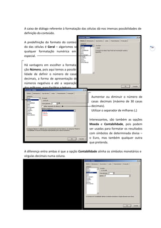 26
A caixa de diálogo referente à formatação das células dá-nos imensas possibilidades de
definição do conteúdo.
A predefinição do formato do conteú-
do das células é Geral – algarismos se
qualquer formatação numérica em
especial.
Há vantagens em escolher a formata-
ção Número, pois aqui temos a possibi-
lidade de definir o número de casas
decimais, a forma de apresentação de
números negativos e até a separação
dos milhares, para facilitar a leitura.
Aumentar ou diminuir o número de
casas decimais (máximo de 30 casas
decimais).
Utilizar o separador de milhares (.)
Interessantes, são também as opções
Moeda e Contabilidade, pois podem
ser usadas para formatar os resultados
com símbolos de determinada divisa –
o Euro, mas também qualquer outra
que pretenda.
A diferença entra ambas é que a opção Contabilidade alinha os símbolos monetários e
vírgulas decimais numa coluna.
 