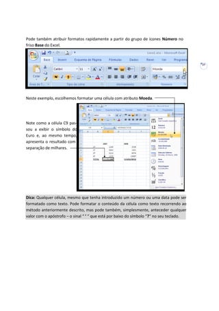 27
Pode também atribuir formatos rapidamente a partir do grupo de ícones Número no
friso Base do Excel.
Neste exemplo, escolhemos formatar uma célula com atributo Moeda.
Note como a célula C9 pas-
sou a exibir o símbolo do
Euro e, ao mesmo tempo,
apresenta o resultado com
separação de milhares.
Dica: Qualquer célula, mesmo que tenha introduzido um número ou uma data pode ser
formatado como texto. Pode formatar o conteúdo da célula como texto recorrendo ao
método anteriormente descrito, mas pode também, simplesmente, anteceder qualquer
valor com o apóstrofo – o sinal “ ’ “ que está por baixo do símbolo “?“ no seu teclado.
 