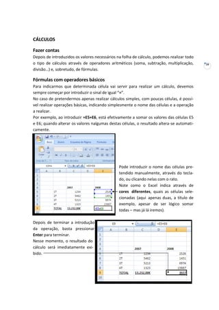 28
CÁLCULOS
Fazer contas
Depois de introduzidos os valores necessários na folha de cálculo, podemos realizar todo
o tipo de cálculos através de operadores aritméticos (soma, subtração, multiplicação,
divisão…) e, sobretudo, de fórmulas.
Fórmulas com operadores básicos
Para indicarmos que determinada célula vai servir para realizar um cálculo, devemos
sempre começar por introduzir o sinal de igual “=”.
No caso de pretendermos apenas realizar cálculos simples, com poucas células, é possí-
vel realizar operações básicas, indicando simplesmente o nome das células e a operação
a realizar.
Por exemplo, ao introduzir =E5+E6, está efetivamente a somar os valores das células E5
e E6; quando alterar os valores nalgumas destas células, o resultado altera-se automati-
camente.
Pode introduzir o nome das células pre-
tendido manualmente, através do tecla-
do, ou clicando nelas com o rato.
Note como o Excel indica através de
cores diferentes, quais as células sele-
cionadas (aqui apenas duas, a título de
exemplo, apesar de ser lógico somar
todas – mas já lá iremos).
Depois de terminar a introdução
da operação, basta pressionar
Enter para terminar.
Nesse momento, o resultado do
cálculo será imediatamente exi-
bido.
 
