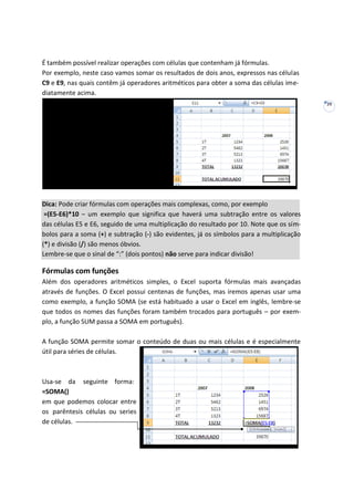 29
É também possível realizar operações com células que contenham já fórmulas.
Por exemplo, neste caso vamos somar os resultados de dois anos, expressos nas células
C9 e E9, nas quais contêm já operadores aritméticos para obter a soma das células ime-
diatamente acima.
Dica: Pode criar fórmulas com operações mais complexas, como, por exemplo
=(E5-E6)*10 – um exemplo que significa que haverá uma subtração entre os valores
das células E5 e E6, seguido de uma multiplicação do resultado por 10. Note que os sím-
bolos para a soma (+) e subtração (-) são evidentes, já os símbolos para a multiplicação
(*) e divisão (/) são menos óbvios.
Lembre-se que o sinal de “:” (dois pontos) não serve para indicar divisão!
Fórmulas com funções
Além dos operadores aritméticos simples, o Excel suporta fórmulas mais avançadas
através de funções. O Excel possui centenas de funções, mas iremos apenas usar uma
como exemplo, a função SOMA (se está habituado a usar o Excel em inglês, lembre-se
que todos os nomes das funções foram também trocados para português – por exem-
plo, a função SUM passa a SOMA em português).
A função SOMA permite somar o conteúdo de duas ou mais células e é especialmente
útil para séries de células.
Usa-se da seguinte forma:
=SOMA()
em que podemos colocar entre
os parêntesis células ou series
de células.
 