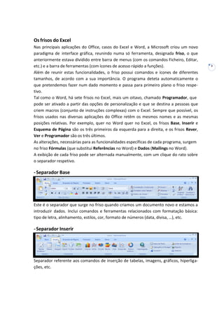 3
Osfrisos do Excel
Nas principais aplicações do Office, casos do Excel e Word, a Microsoft criou um novo
paradigma de interface gráfica, reunindo numa só ferramenta, designada friso, o que
anteriormente estava dividido entre barra de menus (com os comandos Ficheiro, Editar,
etc.) e a barra de ferramentas (com ícones de acesso rápido a funções).
Além de reunir estas funcionalidades, o friso possui comandos e ícones de diferentes
tamanhos, de acordo com a sua importância. O programa deteta automaticamente o
que pretendemos fazer num dado momento e passa para primeiro plano o friso respe-
tivo.
Tal como o Word, há sete frisos no Excel, mais um oitavo, chamado Programador, que
pode ser ativado a partir das opções de personalização e que se destina a pessoas que
criem macros (conjunto de instruções complexas) com o Excel. Sempre que possível, os
frisos usados nas diversas aplicações do Office retêm os mesmos nomes e as mesmas
posições relativas. Por exemplo, quer no Word quer no Excel, os frisos Base, Inserir e
Esquema de Página são os três primeiros da esquerda para a direita, e os frisos Rever,
Ver e Programador são os três últimos.
As alterações, necessárias para as funcionalidades específicas de cada programa, surgem
no friso Fórmulas (que substitui Referências no Word) e Dados (Mailings no Word).
A exibição de cada friso pode ser alternada manualmente, com um clique do rato sobre
o separador respetivo.
-Separador Base
Este é o separador que surge no friso quando criamos um documento novo e estamos a
introduzir dados. Inclui comandos e ferramentas relacionados com formatação básica:
tipo de letra, alinhamento, estilos, cor, formato de números (data, divisa, …), etc.
-Separador Inserir
Separador referente aos comandos de inserção de tabelas, imagens, gráficos, hiperliga-
ções, etc.
 