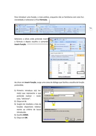 30
Para introduzir uma função, o mais prático, enquanto não se familiariza com esta fun-
cionalidade, é selecionar o friso Fórmulas.
Selecione a célula onde pretende inserir
a fórmula e depois escolha o comando
Inserir Função.
Ao clicar em Inserir Função, surge uma caixa de diálogo que facilita a escolha da função
pretendida.
1. Primeiro introduza o(s) ter-
mo(s) que representa o que
pretende realizar – neste
caso, “adicionar”.
2. Clique em Ir.
3. Surgirá de imediato a lista de
funções disponíveis relativa-
mente ao critério de busca
introduzido.
4. Escolha SOMA.
5. Clique em OK.
1
2
4
5
 