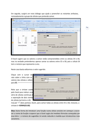 31
Em seguida, surgirá um novo diálogo que ajuda a preencher os restantes atributos,
nomeadamente o grupo de células que pretende somar.
O Excel sugere que os valores a somar estão compreendidos entre as células E4 e E8,
mas na verdade pretendemos apenas somar os valores entre E5 e E8, pois a célula E4
tem o número que representa o ano.
Neste caso basta editarmos o valor sugerido.
Clique com o cursor do
rato sobre a linha com os
valores das células e altere
para E5.
Note que a sintaxe usada
pelo Excel para indicar uma
série de células contínuas é
a separação de dois nomes
de células (primeira e últi-
ma) por “:” (dois pontos). Assim, para somar todas as células entre E5 e E8, inclusive, a
sintaxe é =SOMA(E5:E8).
Dica: Outra forma de introduzir uma função numa célula consiste em começar a escre-
ver o nome da função e esperar que o Excel sugira de imediato fórmulas começadas por
essa letra – o número de sugestões irá sendo reduzido à medida que introduzimos mais
caracteres.
 
