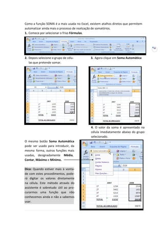 32
Como a função SOMA é a mais usada no Excel, existem atalhos diretos que permitem
automatizar ainda mais o processo de realização de somatórios.
1. Comece por selecionar o friso Fórmulas.
2. Depois selecione o grupo de célu- 3. Agora clique em Soma Automática
las que pretende somar.
O mesmo botão Soma Automática
pode ser usado para introduzir, da
mesma forma, outras funções mais
usadas, designadamente Média,
Contar, Máximo e Mínimo.
4. O valor da soma é apresentado na
célula imediatamente abaixo do grupo
selecionado.
Dica: Quando estiver mais à vonta-
de com estes procedimentos, pode-
rá digitar os valores diretamente
na célula. Este método através do
assistente é sobretudo útil ao pro-
curarmos uma função que não
conhecemos ainda e não a sabemos
usar.
 