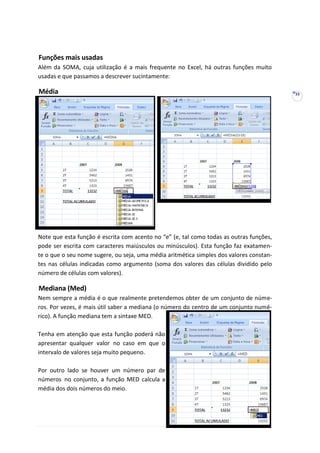 33
Funções mais usadas
Além da SOMA, cuja utilização é a mais frequente no Excel, há outras funções muito
usadas e que passamos a descrever sucintamente:
Média
Note que esta função é escrita com acento no “e” (e, tal como todas as outras funções,
pode ser escrita com caracteres maiúsculos ou minúsculos). Esta função faz exatamen-
te o que o seu nome sugere, ou seja, uma média aritmética simples dos valores constan-
tes nas células indicadas como argumento (soma dos valores das células dividido pelo
número de células com valores).
Mediana (Med)
Nem sempre a média é o que realmente pretendemos obter de um conjunto de núme-
ros. Por vezes, é mais útil saber a mediana (o número do centro de um conjunto numé-
rico). A função mediana tem a sintaxe MED.
Tenha em atenção que esta função poderá não
apresentar qualquer valor no caso em que o
intervalo de valores seja muito pequeno.
Por outro lado se houver um número par de
números no conjunto, a função MED calcula a
média dos dois números do meio.
 